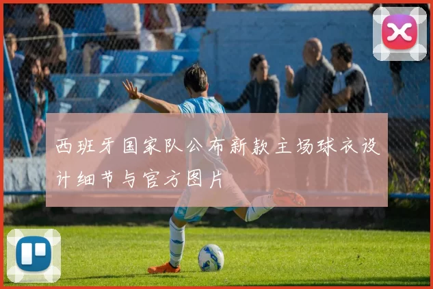 西班牙国家队公布新款主场球衣设计细节与官方图片