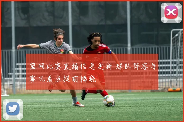 篮网比赛直播信息更新 球队阵容与赛况看点提前揭晓