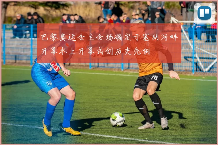 巴黎奥运会主会场确定于塞纳河畔开幕水上开幕式创历史先例