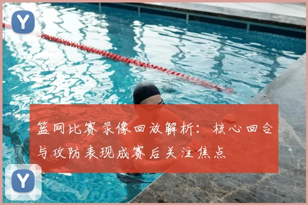 篮网比赛录像回放解析：核心回合与攻防表现成赛后关注焦点