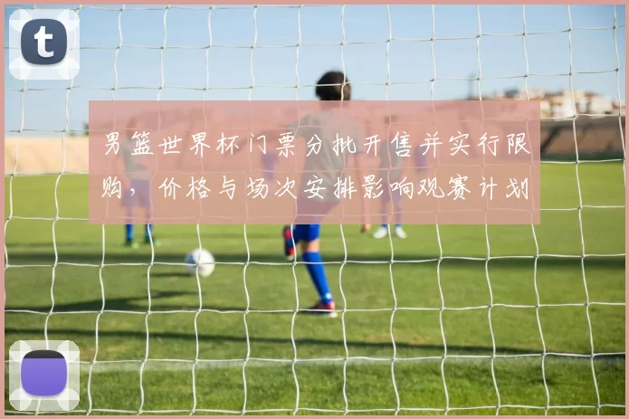 男篮世界杯门票分批开售并实行限购，价格与场次安排影响观赛计划