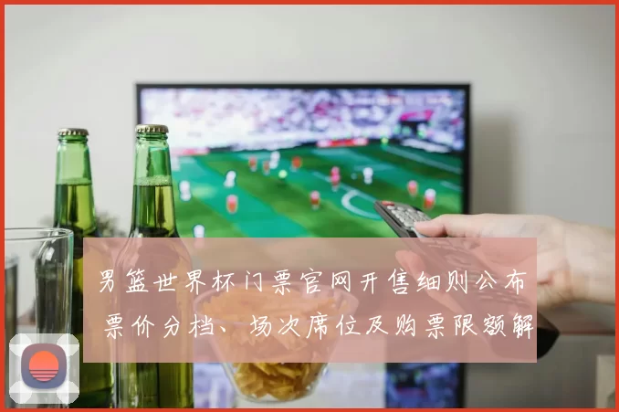 男篮世界杯门票官网开售细则公布 票价分档、场次席位及购票限额解读
