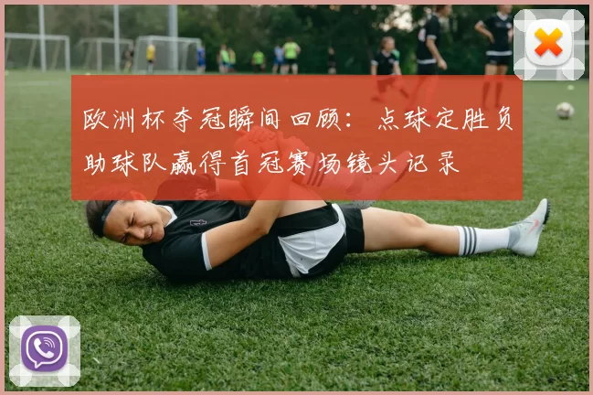 欧洲杯夺冠瞬间回顾：点球定胜负助球队赢得首冠赛场镜头记录