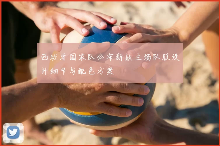 西班牙国家队公布新款主场队服设计细节与配色方案