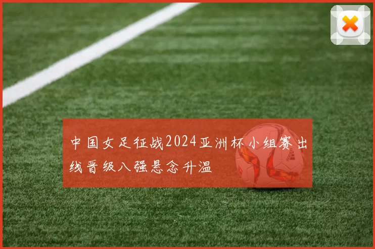 中国女足征战2024亚洲杯小组赛出线晋级八强悬念升温
