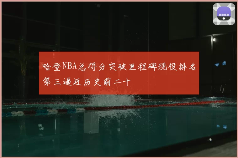 哈登NBA总得分突破里程碑现役排名第三逼近历史前二十