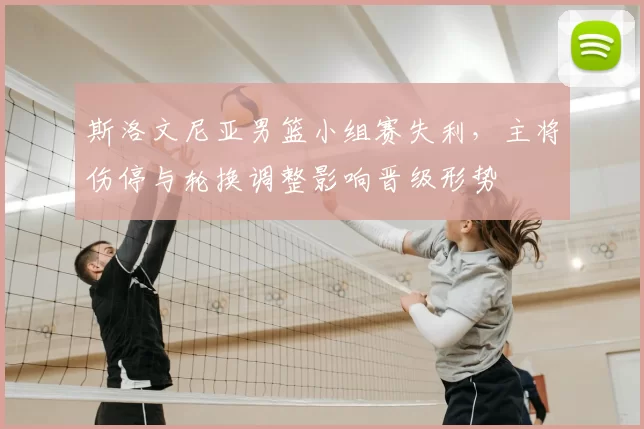 斯洛文尼亚男篮小组赛失利，主将伤停与轮换调整影响晋级形势