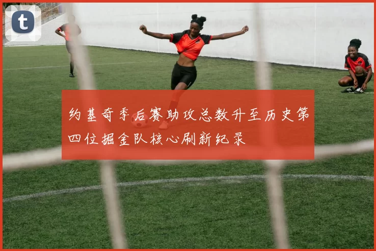 约基奇季后赛助攻总数升至历史第四位掘金队核心刷新纪录