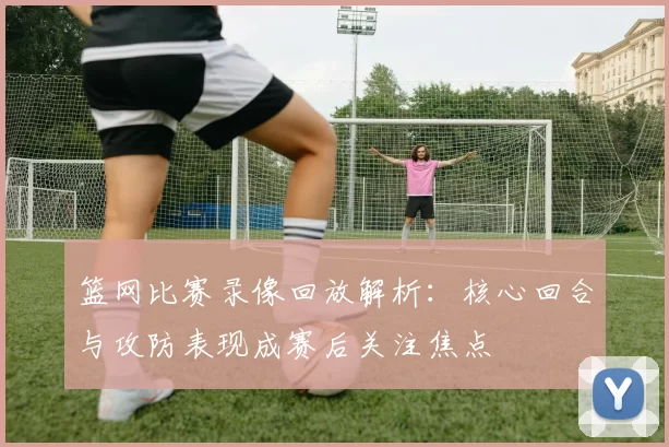 篮网比赛录像回放解析：核心回合与攻防表现成赛后关注焦点