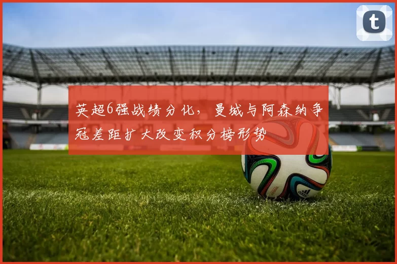 英超6强战绩分化，曼城与阿森纳争冠差距扩大改变积分榜形势