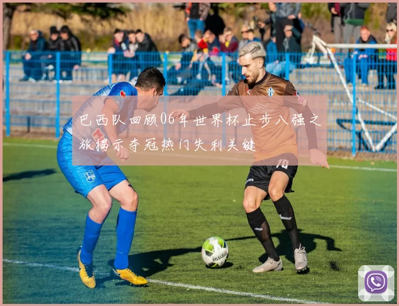 巴西队回顾06年世界杯止步八强之旅揭示夺冠热门失利关键