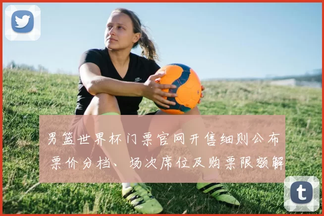 男篮世界杯门票官网开售细则公布 票价分档、场次席位及购票限额解读