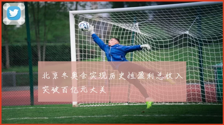 北京冬奥会实现历史性盈利总收入突破百亿元大关