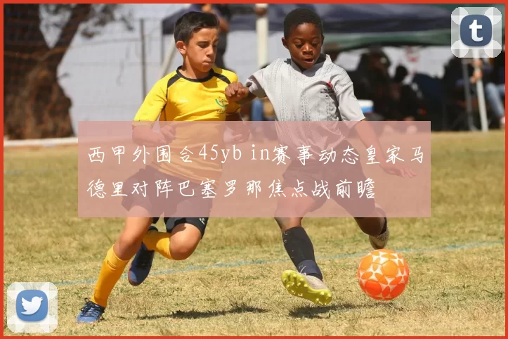 西甲外围合45yb in赛事动态皇家马德里对阵巴塞罗那焦点战前瞻