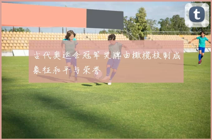 古代奥运会冠军奖牌由橄榄枝制成象征和平与荣誉