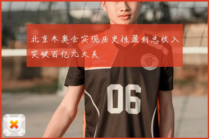 北京冬奥会实现历史性盈利总收入突破百亿元大关
