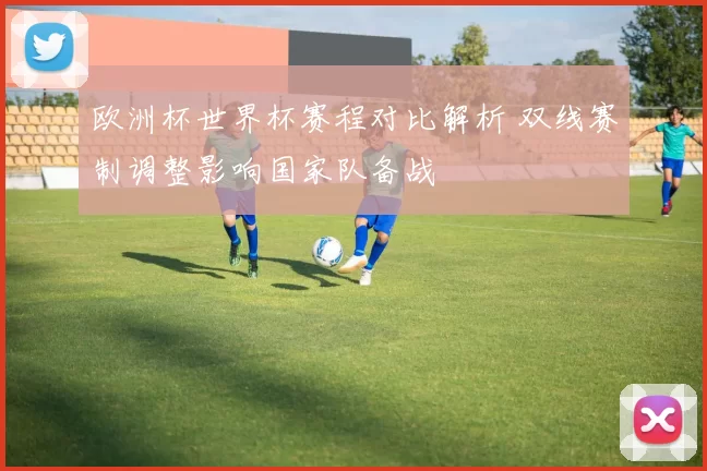 欧洲杯世界杯赛程对比解析 双线赛制调整影响国家队备战