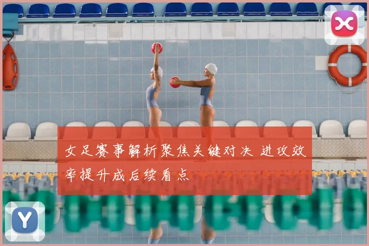 女足赛事解析聚焦关键对决 进攻效率提升成后续看点