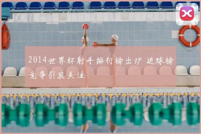 2014世界杯射手排行榜出炉 进球榜竞争引发关注