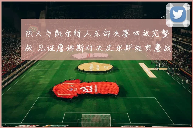 热火与凯尔特人东部决赛回放完整版 见证詹姆斯对决皮尔斯经典鏖战