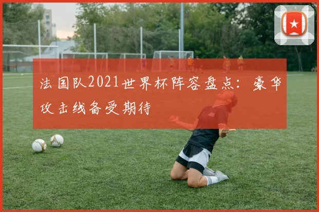 法国队2021世界杯阵容盘点:豪华攻击线备受期待